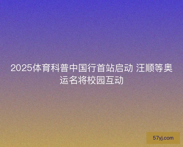 2025体育科普中国行首站启动 汪顺等奥运名将校园互动
