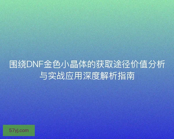 围绕DNF金色小晶体的获取途径价值分析与实战应用深度解析指南