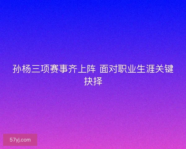 孙杨三项赛事齐上阵 面对职业生涯关键抉择