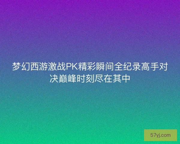 梦幻西游激战PK精彩瞬间全纪录高手对决巅峰时刻尽在其中