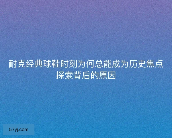 耐克经典球鞋时刻为何总能成为历史焦点探索背后的原因