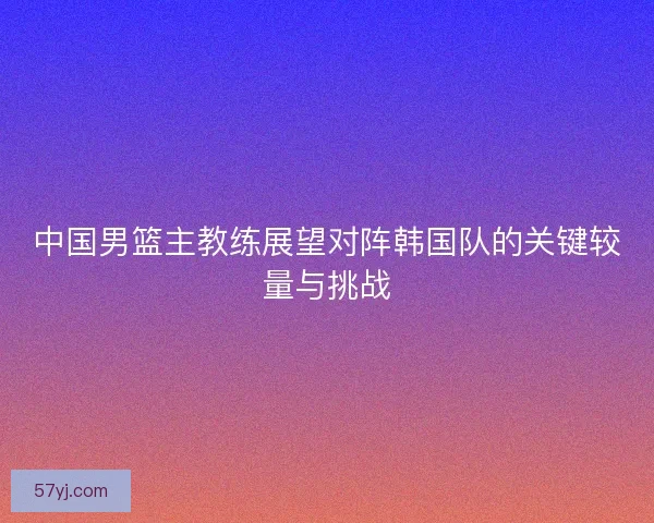 中国男篮主教练展望对阵韩国队的关键较量与挑战