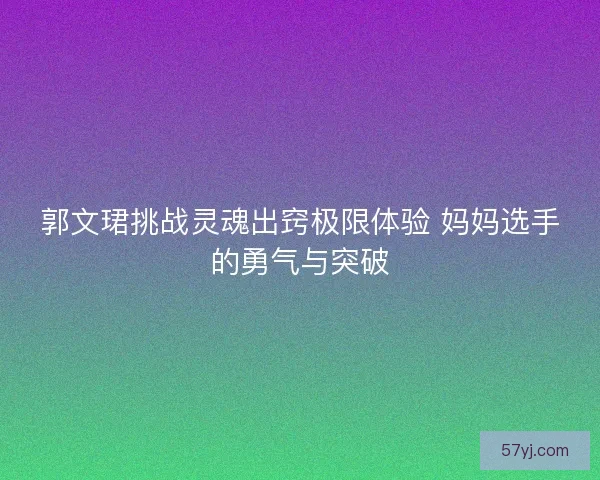 郭文珺挑战灵魂出窍极限体验 妈妈选手的勇气与突破