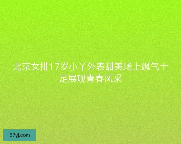北京女排17岁小丫外表甜美场上飒气十足展现青春风采 北京女排17岁小丫外表甜美场上飒气十足展现青春风采