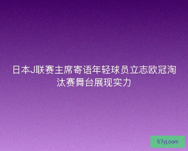 日本J联赛主席寄语年轻球员立志欧冠淘汰赛舞台展现实力 日本J联赛主席寄语年轻球员立志欧冠淘汰赛舞台展现实力