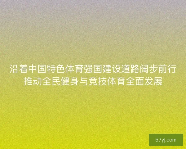 沿着中国特色体育强国建设道路阔步前行推动全民健身与竞技体育全面发展