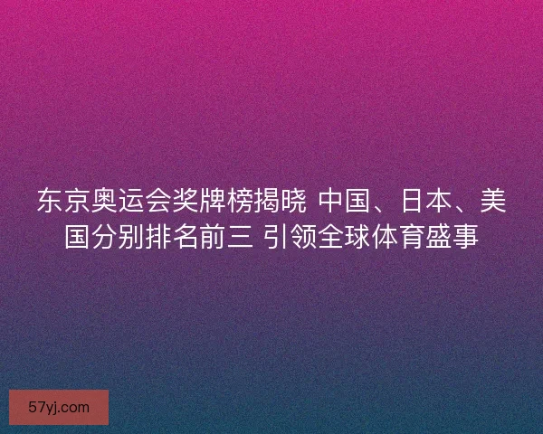 东京奥运会奖牌榜揭晓 中国、日本、美国分别排名前三 引领全球体育盛事