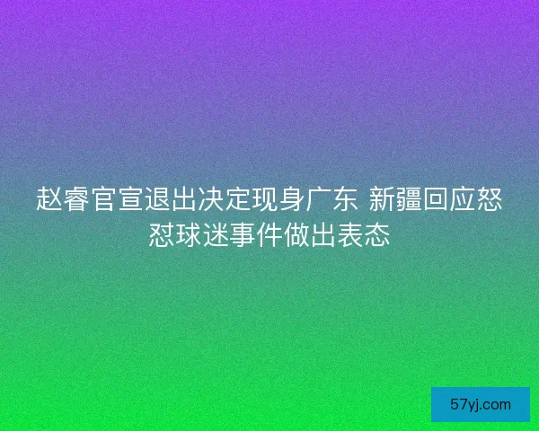 赵睿官宣退出决定现身广东 新疆回应怒怼球迷事件做出表态