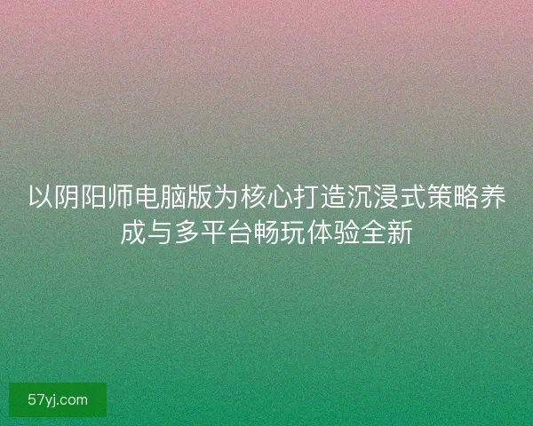 以阴阳师电脑版为核心打造沉浸式策略养成与多平台畅玩体验全新