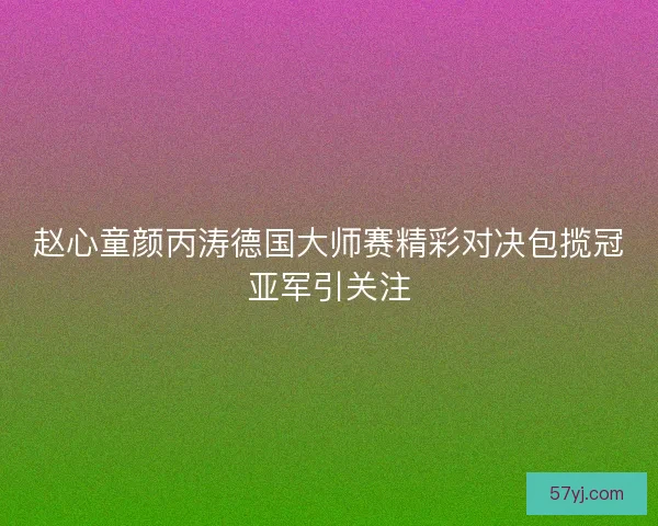 赵心童颜丙涛德国大师赛精彩对决包揽冠亚军引关注