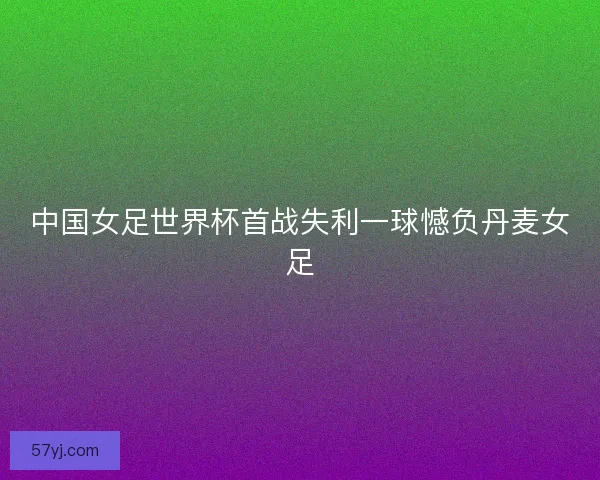 中国女足世界杯首战失利一球憾负丹麦女足 中国女足世界杯首战失利一球憾负丹麦女足