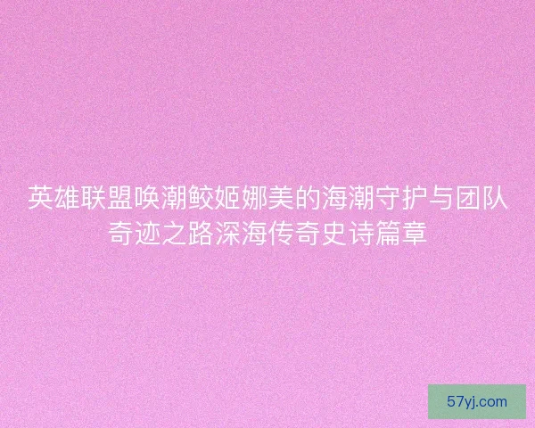 英雄联盟唤潮鲛姬娜美的海潮守护与团队奇迹之路深海传奇史诗篇章 英雄联盟唤潮鲛姬娜美的海潮守护与团队奇迹之路深海传奇史诗篇章