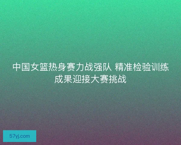 中国女篮热身赛力战强队 精准检验训练成果迎接大赛挑战
