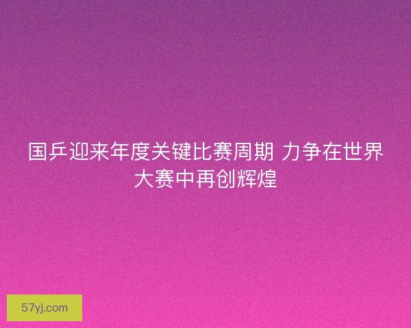 国乒迎来年度关键比赛周期 力争在世界大赛中再创辉煌