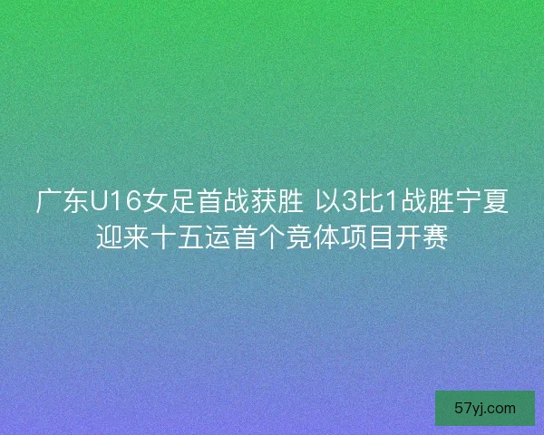 广东U16女足首战获胜 以3比1战胜宁夏迎来十五运首个竞体项目开赛
