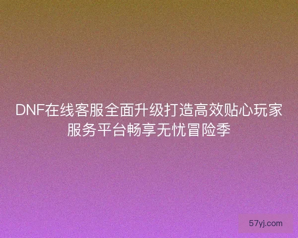 DNF在线客服全面升级打造高效贴心玩家服务平台畅享无忧冒险季 DNF在线客服全面升级打造高效贴心玩家服务平台畅享无忧冒险季